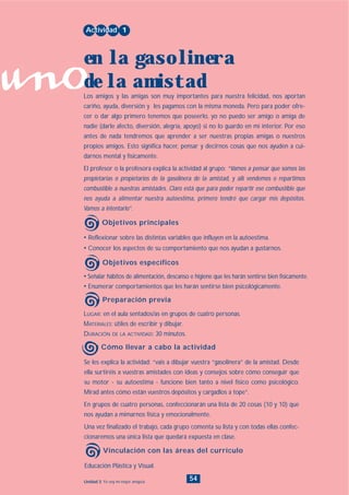 uno
54Unidad 3: Yo soy mi mejor amigo/a
• Señalar hábitos de alimentación, descanso e higiene que les harán sentirse bien físicamente.
• Enumerar comportamientos que les harán sentirse bien psicológicamente.
LUGAR: en el aula sentados/as en grupos de cuatro personas.
MATERIALES: útiles de escribir y dibujar.
DURACIÓN DE LA ACTIVIDAD: 30 minutos.
• Reflexionar sobre las distintas variables que influyen en la autoestima.
• Conocer los aspectos de su comportamiento que nos ayudan a gustarnos.
Los amigos y las amigas son muy importantes para nuestra felicidad, nos aportan
cariño, ayuda, diversión y les pagamos con la misma moneda. Pero para poder ofre-
cer o dar algo primero tenemos que poseerlo, yo no puedo ser amigo o amiga de
nadie (darle afecto, diversión, alegría, apoyo) si no lo guardo en mi interior. Por eso
antes de nada tendremos que aprender a ser nuestras propias amigas o nuestros
propios amigos. Esto significa hacer, pensar y decirnos cosas que nos ayuden a cui-
darnos mental y físicamente.
El profesor o la profesora explica la actividad al grupo: “Vamos a pensar que somos las
propietarias o propietarios de la gasolinera de la amistad, y allí vendemos o repartimos
combustible a nuestras amistades. Claro está que para poder repartir ese combustible que
nos ayuda a alimentar nuestra autoestima, primero tendré que cargar mis depósitos.
Vamos a intentarlo”.
Actividad 1
en la gasolinera
de la amistad
Objetivos principales
Objetivos específicos
Preparación previa
Educación Plástica y Visual.
Vinculación con las áreas del currículo
Se les explica la actividad: “vais a dibujar vuestra “gasolinera” de la amistad. Desde
ella surtiréis a vuestras amistades con ideas y consejos sobre cómo conseguir que
su motor - su autoestima - funcione bien tanto a nivel físico como psicológico.
Mirad antes cómo están vuestros depósitos y cargadlos a tope”.
En grupos de cuatro personas, confeccionarán una lista de 20 cosas (10 y 10) que
nos ayudan a mimarnos física y emocionalmente.
Una vez finalizado el trabajo, cada grupo comenta su lista y con todas ellas confec-
cionaremos una única lista que quedará expuesta en clase.
Cómo llevar a cabo la actividad
INDICE
 