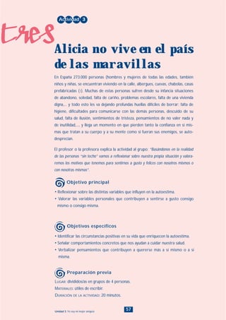 tres
57Unidad 3: Yo soy mi mejor amigo/a
• Identificar las circunstancias positivas en su vida que enriquecen la autoestima.
• Señalar comportamientos concretos que nos ayudan a cuidar nuestra salud.
• Verbalizar pensamientos que contribuyen a quererse más a sí mismo o a sí
misma.
LUGAR: divididos/as en grupos de 4 personas.
MATERIALES: útiles de escribir.
DURACIÓN DE LA ACTIVIDAD: 20 minutos.
• Reflexionar sobre las distintas variables que influyen en la autoestima.
• Valorar las variables personales que contribuyen a sentirse a gusto consigo
mismo o consigo misma.
En España 273.000 personas (hombres y mujeres de todas las edades, también
niños y niñas, se encuentran viviendo en la calle, albergues, cuevas, chabolas, casas
prefabricadas (1). Muchas de estas personas sufren desde su infancia situaciones
de abandono, soledad, falta de cariño, problemas escolares, falta de una vivienda
digna,... y todo esto les va dejando profundas huellas difíciles de borrar: falta de
higiene, dificultades para comunicarse con las demás personas, descuido de su
salud, falta de ilusión, sentimientos de tristeza, pensamientos de no valer nada y
de inutilidad,..., y llega un momento en que pierden tanto la confianza en sí mis-
mas que tratan a su cuerpo y a su mente como si fueran sus enemigos, se auto-
desprecian.
El profesor o la profesora explica la actividad al grupo: “Basándonos en la realidad
de las personas “sin techo” vamos a reflexionar sobre nuestra propia situación y valora-
remos los motivos que tenemos para sentirnos a gusto y felices con nosotros mismos o
con nosotras mismas”.
Actividad 3
Alicia no vive en el país
de las maravillas
Objetivo principal
Objetivos específicos
Preparación previa
INDICE
 