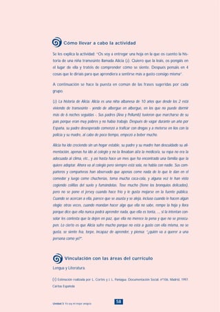 58Unidad 3: Yo soy mi mejor amigo/a
Lengua y Literatura.
Vinculación con las áreas del currículo
Se les explica la actividad: “Os voy a entregar una hoja en la que os cuento la his-
toria de una niña transeúnte llamada Alicia (2). Quiero que la leáis, os pongáis en
el lugar de ella y tratéis de comprender cómo se siente. Después pensáis en 4
cosas que le diríais para que aprendiera a sentirse más a gusto consigo misma”.
A continuación se hace la puesta en común de las frases sugeridas por cada
grupo.
(2) La historia de Alicia: Alicia es una niña albanesa de 10 años que desde los 2 está
viviendo de transeúnte - yendo de albergue en albergue, en los que no puede dormir
más de 6 noches seguidas -. Sus padres (Ana y Pellumb) tuvieron que marcharse de su
país porque eran muy pobres y no había trabajo. Después de vagar durante un año por
España, su padre desesperado comenzó a traficar con drogas y a meterse en líos con la
policía y su madre, al cabo de poco tiempo, empezó a beber mucho.
Alicia ha ido creciendo sin un hogar estable, su padre y su madre han descuidado su ali-
mentación, apenas ha ido al colegio y no la llevaban al/a la médico/a, su ropa no era la
adecuada al clima, etc., y así hasta hace un mes que ha encontrado una familia que la
quiere adoptar. Ahora va al colegio pero siempre está sola, no habla con nadie. Sus com-
pañeros y compañeras han observado que apenas come nada de lo que le dan en el
comedor y luego come chucherías, toma mucha coca-cola, y alguna vez le han visto
cogiendo colillas del suelo y fumándolas. Tose mucho (tiene los bronquios delicados),
pero no se pone el jersey cuando hace frío y le gusta mojarse en la fuente pública.
Cuando se acercan a ella, parece que se asusta y se aleja, incluso cuando le hacen algún
elogio; otras veces, cuando mandan hacer algo que ella no sabe, rompe la hoja y llora
porque dice que ella nunca podrá aprender nada, que ella es tonta, ..., si la intentan con-
solar les contesta que la dejen en paz, que ella no merece la pena y que no se preocu-
pen. Lo cierto es que Alicia sufre mucho porque no está a gusto con ella misma, no se
gusta, se siente fea, torpe, incapaz de aprender, y piensa: “¿quién va a querer a una
persona como yo?”.
Cómo llevar a cabo la actividad
(1) Estimación realizada por L. Cortés y J. L. Paniagua. Documentación Social, nº106, Madrid, 1997.
Cáritas Española
INDICE
 