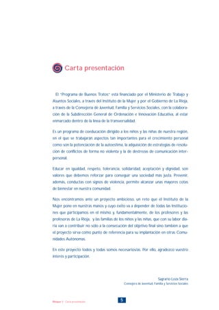 5Bloque 1: Carta presentación
El “Programa de Buenos Tratos” está financiado por el Ministerio de Trabajo y
Asuntos Sociales, a través del Instituto de la Mujer y por el Gobierno de La Rioja,
a través de la Consejería de Juventud, Familia y Servicios Sociales, con la colabora-
ción de la Subdirección General de Ordenación e Innovación Educativa, al estar
enmarcado dentro de la línea de la transversalidad.
Es un programa de coeducación dirigido a los niños y las niñas de nuestra región,
en el que se trabajarán aspectos tan importantes para el crecimiento personal
como son la potenciación de la autoestima, la adquisición de estrategias de resolu-
ción de conflictos de forma no violenta y la de destrezas de comunicación inter-
personal.
Educar en igualdad, respeto, tolerancia, solidaridad, aceptación y dignidad, son
valores que debemos reforzar para conseguir una sociedad más justa. Prevenir,
además, conductas con signos de violencia, permite alcanzar unas mayores cotas
de bienestar en nuestra comunidad.
Nos encontramos ante un proyecto ambicioso, un reto que el Instituto de la
Mujer pone en nuestras manos y cuyo éxito va a depender de todas las Institucio-
nes que participamos en el mismo y, fundamentalmente, de los profesores y las
profesoras de La Rioja, y las familias de los niños y las niñas, que con su labor dia-
ria van a contribuir no sólo a la consecución del objetivo final sino también a que
el proyecto sirva como punto de referencia para su implantación en otras Comu-
nidades Autónomas.
En este proyecto todos y todas somos necesarios/as. Por ello, agradezco vuestro
interés y participación.
Carta presentación
Sagrario Loza Sierra
Consejera de Juventud, Familia y Servicios Sociales
INDICE
 