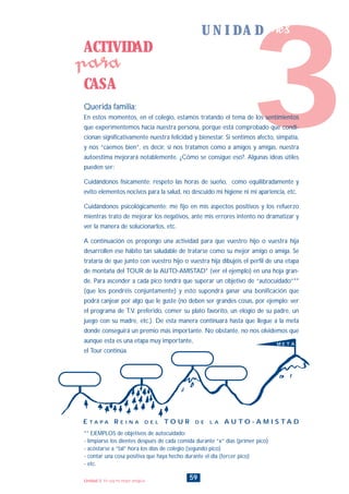 ACTIVIDAD
CASA
para
59Unidad 3: Yo soy mi mejor amigo/a
** EJEMPLOS de objetivos de autocuidado:
- limpiarse los dientes después de cada comida durante “x” días (primer pico)
- acostarse a “tal” hora los días de colegio (segundo pico)
- contar una cosa positiva que haya hecho durante el día (tercer pico)
- etc.
3
U N I D A D tres
Querida familia:
En estos momentos, en el colegio, estamos tratando el tema de los sentimientos
que experimentemos hacia nuestra persona, porque está comprobado que condi-
cionan significativamente nuestra felicidad y bienestar. Si sentimos afecto, simpatía,
y nos “caemos bien”, es decir, si nos tratamos como a amigos y amigas, nuestra
autoestima mejorará notablemente. ¿Cómo se consigue eso?. Algunas ideas útiles
pueden ser:
Cuidándonos físicamente: respeto las horas de sueño, como equilibradamente y
evito elementos nocivos para la salud, no descuido mi higiene ni mi apariencia, etc.
Cuidándonos psicológicamente: me fijo en mis aspectos positivos y los refuerzo
mientras trato de mejorar los negativos, ante mis errores intento no dramatizar y
ver la manera de solucionarlos, etc.
A continuación os propongo una actividad para que vuestro hijo o vuestra hija
desarrollen ese hábito tan saludable de tratarse como su mejor amigo o amiga. Se
trataría de que junto con vuestro hijo o vuestra hija dibujéis el perfil de una etapa
de montaña del TOUR de la AUTO-AMISTAD* (ver el ejemplo) en una hoja gran-
de. Para ascender a cada pico tendrá que superar un objetivo de “autocuidado”**
(que los pondréis conjuntamente) y esto supondrá ganar una bonificación que
podrá canjear por algo que le guste (no deben ser grandes cosas, por ejemplo: ver
el programa de T.V. preferido, comer su plato favorito, un elogio de su padre, un
juego con su madre, etc.). De esta manera continuará hasta que llegue a la meta
donde conseguirá un premio más importante. No obstante, no nos olvidemos que
aunque esta es una etapa muy importante,
el Tour continúa.
E T A P A R E I N A D E L T O U R D E L A A U T O - A M I S T A D
M E T A
INDICE
 