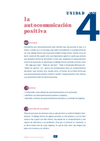 Entendemos por autocomunicación toda reflexión que una persona se hace a sí
misma, a media voz o en voz baja y que atañe esencialmente a su propia forma de
ser. Este diálogo interno que la persona entabla consigo misma, muchas veces sin
darse cuenta de ello, puede tener una importancia capital en cuanto que provoca
una atmósfera interna de derrotismo o éxito que condiciona el comportamiento
externo de la persona. Es natural que un diálogo interno centrado en frases como
: “No valgo para nada”, “Nada me sale bien”, “Todo es demasiado difícil para mi”,
“Nadie me aprecia”, etc., genera una predisposición hacia un comportamiento
derrotista, cuyo término será, muchas veces, el fracaso, de la misma forma que
una autocomunicación positiva tenderá a facilitar comportamientos más exitosos
y un autocontrol sobre la vida de la persona.
Todas las personas nos decimos cosas y cada una tiene su estilo de hablarse inter-
namente. El diálogo interno de algunas personas es más positivo y eso les hace
sentirse más a gusto con ellas mismas, más dueñas de su comportamiento y más
capaces de enfrentarse a sus problemas, otras por el contrario se “machacan” y
se dicen mucho más las cosas negativas, lo cual les hace tener una imagen más
pobre de sí mismas y ser infelices.
4
U N I D A D cuatro
Idea principal
Desarrollo de la unidad
• Comprender cómo influyen las autocomunicaciones en la autoestima.
• Identificar sus autocomunicaciones positivas y negativas.
• Aprender a reforzar las autocomunicaciones positivas y a controlar las negativas.
Objetivos
61
la
autocomunicación
positiva
Unidad 4: La Autocomunicación Positiva
INDICE
 
