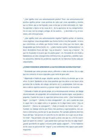 * ¿Qué significa tener una autocomunicación positiva? Tener una autocomunicación
positiva significa pensar cosas positivas de cada cual: cosas agradables y bonitas
que se tienen, que se han logrado, cosas en las que se están esforzando, etc. Signi-
fica aprender a fijarse en las cosas de tí - de tu apariencia, de tus comportamien-
tos en casa, con tus amigos y amigas, de tus avances,.. - y decírtelas a tí y, en oca-
siones, ante otras personas.
* ¿Qué significa tener una autocomunicación negativa? Significa pensar en nuestras
cosas negativas: cosas desagradables que hemos hecho o nos han pasado - errores
que cometemos, un enfado que hemos tenido, una crítica que nos hacen, algo
desagradable que hemos hecho, etc. - y darle muchas vueltas “machacándonos”, es
decir, diciéndonos frases del tipo: “soy un desastre”, “nunca voy a mejorar”, “lo
que me ha pasado es lo peor que me podría pasar”, etc. Pensando de este modo y
hablándonos así sólo conseguiremos entristecernos, no gustarnos y debilitar nues-
tra autoestima. Además los problemas seguirán ahí, no habremos hecho nada por
solucionarlos.
¿COMO PODEMOS APRENDER LA AUTOCOMUNICACIÓN POSITIVA?
* Recordando que somos personas únicas y diferentes a todas las demás. Eso es algo
que nos convierte en seres especiales y por tanto de gran valor.
* Adquiriendo el hábito de acoger, absorber, apreciar, el afecto y la atención, que se nos
ofrece. Es decir, fijándonos en las cosas positivas que nos dicen o nos hacen otras
personas (de tu familia, del colegio, del barrio, etc.) y aceptándolas. Esto nos ayu-
dará a valorar aspectos nuestros y a pensar mejor de nosotros o de nosotras.
* Cultivando el hábito del aprecio propio, de la intracomunicación amistosa, del diálogo
interno animador, del autoperdón, del reconocimiento de nuestros logros, sean grandes o
pequeños. Cuando las cosas te vayan bien piensa cosas como: “¡Qué fenomenal lo
hago!”, “¡Lo logré!”, “¡Animo, lo estas consiguiendo!”, etc.; pero cuando las cosas
te vayan mal o no salgan como a te gustaría, no te digas frases como: “¡Soy un
desastre!”, “¡Nunca lo conseguiré!”, “¡Todo el mundo me tienen manía!”, etc.
Cambiar ese diálogo interno por frases más positivas y esperanzadoras, nos ani-
mará a esforzarnos y luchar por lo que deseamos. Por ejemplo, podemos decirnos
frases del tipo: “tal ejercicio en concreto no me sale bien, no es que sea un desas-
tre total”, “hay personas a las que les gusto y otras a las que no, a mi me ocurre
igual con quien me conoce”, “¿qué puedo hacer para que tal cosa me salga mejor?,
¿puedo aprenderlo sin ayuda o necesito pedir ayuda a alguien?”,... Si nos hablamos
así las cosas no parecerán tan “negras” y nos sentiremos más capaces para poder
mejorarlas.
62Unidad 4: La Autocomunicación Positiva
INDICE
 