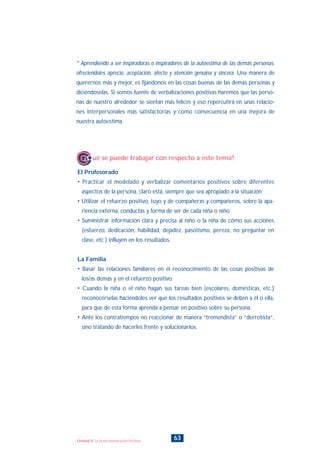 * Aprendiendo a ser inspiradoras o inspiradores de la autoestima de las demás personas,
ofreciendoles aprecio, aceptación, afecto y atención genuina y sincera. Una manera de
querernos más y mejor, es fijándonos en las cosas buenas de las demás personas y
diciéndoselas. Si somos fuente de verbalizaciones positivas haremos que las perso-
nas de nuestro alrededor se sientan más felices y eso repercutirá en unas relacio-
nes interpersonales más satisfactorias y como consecuencia en una mejora de
nuestra autoestima.
El Profesorado
• Practicar el modelado y verbalizar comentarios positivos sobre diferentes
aspectos de la persona, claro está, siempre que sea apropiado a la situación
• Utilizar el refuerzo positivo, tuyo y de compañeras y compañeros, sobre la apa-
riencia externa, conductas y forma de ser de cada niña o niño.
• Suministrar información clara y precisa al niño o la niña de cómo sus acciones
(esfuerzo, dedicación, habilidad, dejadez, pasotismo, pereza, no preguntar en
clase, etc.) influyen en los resultados.
La Familia
• Basar las relaciones familiares en el reconocimiento de las cosas positivas de
los/as demás y en el refuerzo positivo.
• Cuando la niña o el niño hagan sus tareas bien (escolares, domésticas, etc.)
reconocérselas haciéndoles ver que los resultados positivos se deben a él o ella,
para que de esta forma aprenda a pensar en positivo sobre su persona.
• Ante los contratiempos no reaccionar de manera “tremendista” o “derrotista”,
sino tratando de hacerles frente y solucionarlos.
¿Qué se puede trabajar con respecto a este tema?
63Unidad 4: La Autocomunicación Positiva
INDICE
 