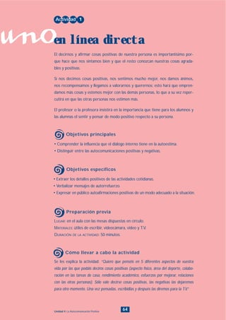 uno
64Unidad 4: La Autocomunicación Positiva
• Extraer los detalles positivos de las actividades cotidianas.
• Verbalizar mensajes de autorrefuerzo.
• Expresar en público autoafirmaciones positivas de un modo adecuado a la situación.
LUGAR: en el aula con las mesas dispuestas en círculo.
MATERIALES: útiles de escribir, videocámara, video y T.V.
DURACIÓN DE LA ACTIVIDAD: 50 minutos.
Se les explica la actividad: “Quiero que penséis en 5 diferentes aspectos de vuestra
vida por las que podáis deciros cosas positivas (aspecto físico, área del deporte, colabo-
ración en las tareas de casa, rendimiento académico, esfuerzos por mejorar, relaciones
con las otras personas). Sólo vale decirse cosas positivas, las negativas las dejaremos
para otro momento. Una vez pensadas, escribidlas y después las diremos para la T.V.”
• Comprender la influencia que el diálogo interno tiene en la autoestima.
• Distinguir entre las autocomunicaciones positivas y negativas.
El decirnos y afirmar cosas positivas de nuestra persona es importantísimo por-
que hace que nos sintamos bien y que el resto conozcan nuestras cosas agrada-
bles y positivas.
Si nos decimos cosas positivas, nos sentimos mucho mejor, nos damos ánimos,
nos recompensamos y llegamos a valorarnos y querernos; esto hará que empren-
damos más cosas y estemos mejor con las demás personas, lo que a su vez reper-
cutirá en que las otras personas nos estimen más.
El profesor o la profesora insistirá en la importancia que tiene para los alumnos y
las alumnas el sentir y pensar de modo positivo respecto a su persona.
Actividad 1
en línea directa
Objetivos principales
Objetivos específicos
Preparación previa
Cómo llevar a cabo la actividad
INDICE
 