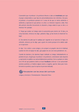 Lengua y Literatura / Dramatización / Educación Física.
Vinculación con las áreas del currículo
65Unidad 4: La Autocomunicación Positiva
Convendría que el profesor o la profesora llevara a cabo un modelado para que
el grupo comprendiera a qué tipo de autoverbalizaciones nos referimos. Así pues,
el profesor o la profesora pensará en 5 cosas de las que se sienta satisfecho o
satisfecha y expresará lo que piensa o se dice a sí mismo/a respecto a ellas. Para
ello primero describe brevemente la situación y luego añade lo que se dice a sí
mismo/a. Por ejemplo:
1. Tengo que acabar un trabajo sobre la autoestima para dentro de 10 días y lo
estoy haciendo, entonces me digo: ¡adelante Olga, ya has hecho la mitad del tra-
bajo!.
2. Una alumna me pide que le explique por segunda vez un ejercicio, lo hago y lo
entiende, entonces yo me digo: ¡qué a gusto me siento porque le he sabido expli-
car el ejercicio!.
3. Ayer fui a visitar a unos amigos y me preparé un poquito más de lo habitual,
cuando me miré al espejo me dije: ¡qué guapo me veo con estos pantalones!, etc...
Cuando las alumnas y los alumnos hayan realizado su trabajo, individualmente se
pondrán de pie, al igual que el profesor o la profesora, comentarán cada situación
y expresarán en público sus autoverbalizaciones positivas. Esto se grabará en video
con el fin de que podamos darles un buen feedback (reforzar si son autoverbali-
zaciones positivas y si hubiera alguna neutra o negativa, aportar ideas para trans-
formarla en positiva y que la exprese la persona indicada).
INDICE
 