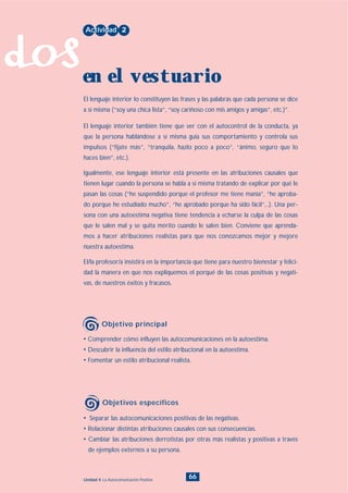 dos
66Unidad 4: La Autocomunicación Positiva
• Separar las autocomunicaciones positivas de las negativas.
• Relacionar distintas atribuciones causales con sus consecuencias.
• Cambiar las atribuciones derrotistas por otras más realistas y positivas a través
de ejemplos externos a su persona.
• Comprender cómo influyen las autocomunicaciones en la autoestima.
• Descubrir la influencia del estilo atribucional en la autoestima.
• Fomentar un estilo atribucional realista.
El lenguaje interior lo constituyen las frases y las palabras que cada persona se dice
a sí misma (“soy una chica lista”, “soy cariñoso con mis amigos y amigas”, etc.)”.
El lenguaje interior también tiene que ver con el autocontrol de la conducta, ya
que la persona hablándose a sí misma guía sus comportamiento y controla sus
impulsos (“fíjate más”, “tranquila, hazlo poco a poco”, “ánimo, seguro que lo
haces bien”, etc.).
Igualmente, ese lenguaje interior está presente en las atribuciones causales que
tienen lugar cuando la persona se habla a sí misma tratando de explicar por qué le
pasan las cosas (“he suspendido porque el profesor me tiene manía”, “he aproba-
do porque he estudiado mucho”, “he aprobado porque ha sido fácil”,..). Una per-
sona con una autoestima negativa tiene tendencia a echarse la culpa de las cosas
que le salen mal y se quita mérito cuando le salen bien. Conviene que aprenda-
mos a hacer atribuciones realistas para que nos conozcamos mejor y mejore
nuestra autoestima.
El/la profesor/a insistirá en la importancia que tiene para nuestro bienestar y felici-
dad la manera en que nos expliquemos el porqué de las cosas positivas y negati-
vas, de nuestros éxitos y fracasos.
Actividad 2
en el vestuario
Objetivo principal
Objetivos específicos
INDICE
 