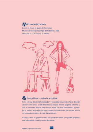 67Unidad 4: La Autocomunicación Positiva
Se les entrega el material fotocopiado * y les explica lo que deben hacer: deberán
adivinar cómo afecta a cada futbolista su lenguaje interior (segunda columna) y
qué le convendría decirse para sentirse mejor, con más autoconfianza y poder
hacer frente a la situación (tercera columna). Para ello tienen que escribir la letra
correspondiente delante de cada diálogo interno.
Cuando acaben el ejercicio se hace una puesta en común y se pueden proponer
más autocomunicaciones positivas alternativas.
Cómo llevar a cabo la actividad
LUGAR: en el aula en grupos de 4 personas.
MATERIALES: fotocopias (ejemplo del futbolista*), lápiz.
DURACIÓN DE LA ACTIVIDAD: 25 minutos.
Preparación previa
INDICE
 