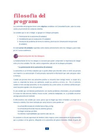 6Filosofía del Programa
Los contenidos del programa tienen como objetivo sensibilizar a la Comunidad Escolar, sobre la coedu-
cación y la prevención de conductas violentas.
Las variables que se van a trabajar, se agrupan en 3 bloques principales:
1.- Potenciación de la autoestima (8 unidades).
2.- Sensibilización para la coeducación (14 unidades).
3.- Resolución de problemas de forma no violenta y destrezas de comunicación interpersonal
(8 unidades).
En total suman 30 unidades repartidas como citamos anteriormente entre los 3 bloques y para traba-
jar en 3 cursos académicos.
La fundamentación de los tres bloques es necesaria para poder comprender la importancia de trabajar
estas y no otras variables. Por ello, vamos a argumentar cada uno de los bloques principales.
* La potenciación de la autoestima (8 sesiones)
La autoestima es un término evaluativo que se puede utilizar para describir cómo se siente una persona
con respecto a su autoconcepto. El autoconcepto representa la información que cada cual posee sobre
sí mismo/a.
Cuando una persona tiene una autoestima positiva se encuentra bien consigo mismo, se acepta tal y
como es, emprende las tareas con optimismo, acepta sus aciertos y errores, etc... Por el contrario,
cuando se tiene una baja autoestima, no nos aceptamos tal y como somos, no sentimos satisfacción per-
sonal, buscamos agradar a las otras personas.
Es una variable que correlaciona positivamente con muchos problemas emocionales y de personalidad.
En la base de toda anorexia, bulimia, fracaso escolar, conductas inadaptadas, etc. es probable encontrar
una baja autoestima de trasfondo.
Si diferenciamos esta variable por sexos, parece que la imagen que tiene el hombre y la mujer de sí
mismo/a es distinta. Esto viene motivado por varios factores como pueden ser:
• la actitud diferenciada de la familia hacia el hijo y la hija.
• la actitud del profesorado hacia los distintos géneros.
• la imagen social que perciben.
• las distintas responsabilidades que asumen cada cual, etc...
En ocasiones se da una supremacía de hombres sobre mujeres como consecuencia de la jerarquización
que se produce en los géneros, influyendo en la autoestima del género femenino. Desde el punto de
filosofía del
programa
Fundamentación de los bloques
INDICE
 