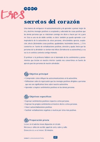 tres
69Unidad 4: La Autocomunicación Positiva
• Expresar sentimientos positivos respecto a otras personas.
• Expresar los propios sentimientos al mostrar afecto a otras personas.
• Hacer autoverbalizaciones positivas.
• Sustituir verbalizaciones negativas o neutras por otras más positivas.
LUGAR: en el aula las mesas dispuestas en círculo.
MATERIALES: útiles de escribir, papel de carta, sobre y sello.
DURACIÓN DE LA ACTIVIDAD: 30 minutos.
• Comprender cómo influyen las autocomunicaciones en la autoestima.
• Reflexionar sobre la repercusión que los mensajes positivos dirigidos a personas
que nos son significativas tiene sobre nuestra autoestima.
• Aprender a inspirar sentimientos positivos en las demás personas.
Una manera de enriquecer mi autocomunicación y de aprender a pensar mejor de
mí y decirme mensajes positivos es aceptando y valorando las cosas positivas que
las demás personas que se relacionan conmigo me dicen o hacen por mí y para
mí. Esta es una vía de doble sentido, es decir, también yo puedo aprender a ser
inspirador/a de la autoestima de otras personas, ofreciéndoles aprecio, acepta-
ción, afecto (diciéndoles cosas positivas, ayudándoles, haciéndoles favores,...). Si te
conviertes en fuente de verbalizaciones positivas, atención y ayuda, harás que las
personas de tu alrededor se sientan más felices (fortalecerás su autoestima) y a su
vez tu te sentirás contenta contigo misma/o.
El profesor o la profesora hablará con el alumnado de los sentimientos y pensa-
mientos que brotan en nuestro interior cuando nos convertimos en fuente de
aprecio para las personas de nuestro alrededor.
Actividad 3
secretos del corazón
Objetivo principal
Objetivos específicos
Preparación previa
INDICE
 