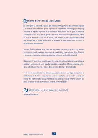 70Unidad 4: La Autocomunicación Positiva
Se les explica la actividad: “Quiero que penséis en una persona que os resulte especial
y le escribáis una carta en la que le expreséis los sentimientos positivos que os inspira y
le habléis de aquellos aspectos de su apariencia, de su forma de ser y de su conducta
(cosas que hace o dice) que os gustan y os hacen apreciarle tanto (15 minutos). Debe
ser una carta que no exceda de “x” líneas y que será un secreto compartido entre tu y
esa persona que la reciba; no obstante, si a alguien le hace ilusión leerla en clase, le
escucharemos gustosamente”.
Una vez finalizada la carta se hará una puesta es común acerca de cómo se han
sentido mientras la escribían y después de escribirla, y cada persona debe dirigirse
a sí misma, en voz alta, un mensaje positivo referente a ello (15 minutos).
El profesor o la profesora y el grupo reforzarán las autoverbalizaciones positivas y
moldeará las que no lo sean transformándolas en positivas. De esta manera mejo-
ra su autodiálogo interno a través de la práctica directa y del modelado.
* No hemos especificado si la persona en cuestión debería ser algún compañero o
compañera de la clase o alguien de fuera del colegio. Esa decisión se deja en
manos del profesorado, que pondrá especial cuidado en que ninguna persona de
clase se quede sin carta en caso de elegir la primera opción.
Cómo llevar a cabo la actividad
Lengua y Literatura.
Vinculación con las áreas del currículo
INDICE
 