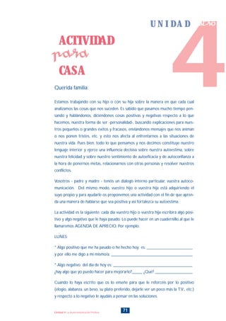 Querida familia:
Estamos trabajando con su hijo o con su hija sobre la manera en que cada cual
analizamos las cosas que nos suceden. Es sabido que pasamos mucho tiempo pen-
sando y hablándonos, diciéndonos cosas positivas y negativas respecto a lo que
hacemos, nuestra forma de ser -personalidad-, buscando explicaciones para nues-
tros pequeños o grandes éxitos y fracasos, enviándonos mensajes que nos animan
o nos ponen tristes, etc. y esto nos afecta al enfrentarnos a las situaciones de
nuestra vida. Pues bien, todo lo que pensamos y nos decimos constituye nuestro
lenguaje interior y ejerce una influencia decisiva sobre nuestra autoestima, sobre
nuestra felicidad y sobre nuestro sentimiento de autoeficacia y de autoconfianza a
la hora de ponernos metas, relacionarnos con otras personas y resolver nuestros
conflictos.
Vosotros - padre y madre - tenéis un diálogo interno particular, vuestra autoco-
municación. Del mismo modo, vuestro hijo o vuestra hija está adquiriendo el
suyo propio y para ayudarle os proponemos una actividad con el fin de que apren-
da una manera de hablarse que sea positiva y así fortalezca su autoestima.
La actividad es la siguiente: cada día vuestro hijo o vuestra hija escribirá algo posi-
tivo y algo negativo que le haya pasado. Lo puede hacer en un cuadernillo al que le
llamaremos AGENDA DE APRECIO. Por ejemplo:
LUNES:
* Algo positivo que me ha pasado o he hecho hoy es: ______________________
y por ello me digo a mi mismo/a: _______________________________________
* Algo negativo del día de hoy es: ______________________________________
¿hay algo que yo puedo hacer para mejorarlo?_____ ¿Qué? __________________
Cuando lo haya escrito que os lo enseñe para que le reforcéis por lo positivo
(elogio, alabanza, un beso, su plato preferido, dejarle ver un poco más la T.V:, etc.)
y respecto a lo negativo le ayudáis a pensar en las soluciones.
ACTIVIDAD
CASA
para
71Unidad 4: La Autocomunicación Positiva
4
U N I D A D cuatro
INDICE
 