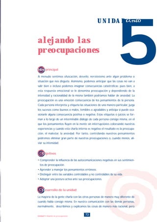 A menudo sentimos ofuscación, desvelo, nerviosismo ante algún problema o
situación que nos disgusta. Asimismo, podemos anticipar que las cosas no van a
salir bien e incluso podemos imaginar consecuencias catastróficas; pues bien, a
esta respuesta emocional se le denomina preocupación y dependiendo de la
intensidad y racionalidad de la misma también podríamos hablar de ansiedad. La
preocupación es una emoción consecuencia de los pensamientos de la persona.
Cada persona interpreta y etiqueta las situaciones de una manera particular, juzga
los sucesos como buenos o malos, temibles o agradables y anticipa si puede oca-
sionarle alguna consecuencia positiva o negativa. Estas etiquetas o juicios se for-
man a lo largo de un interminable diálogo de cada persona consigo misma, en el
que los pensamientos fluyen en la mente sin interrupciones coloreando nuestras
experiencias y cuando esta charla interna es negativa el resultado es la preocupa-
ción, el malestar, la ansiedad. Por tanto, controlando nuestros pensamientos
podremos eliminar gran parte de nuestras preocupaciones o, cuando menos, ali-
viar su intensidad.
5
U N I D A D cinco
Idea principal
• Comprender la influencia de las autocomunicaciones negativas en sus sentimien-
tos de preocupación.
• Aprender a manejar los pensamientos erróneos.
• Distinguir entre las variables controlables y no controlables de su vida.
• Adoptar una postura activa ante sus preocupaciones.
Objetivos
73
alejando las
preocupaciones
Unidad 5: Alejando las preocupaciones
La mayoría de la gente charla con las otras personas de manera muy diferente de
cuando habla consigo misma. En nuestra comunicación con las demás personas,
normalmente, describimos y explicamos las cosas de manera más racional, pero
Desarrollo de la unidad
INDICE
 