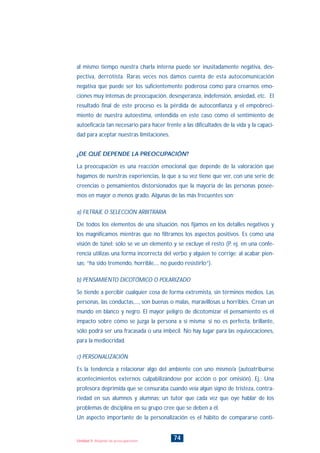 al mismo tiempo nuestra charla interna puede ser inusitadamente negativa, des-
pectiva, derrotista. Raras veces nos damos cuenta de esta autocomunicación
negativa que puede ser los suficientemente poderosa como para crearnos emo-
ciones muy intensas de preocupación, desesperanza, indefensión, ansiedad, etc. El
resultado final de este proceso es la pérdida de autoconfianza y el empobreci-
miento de nuestra autoestima, entendida en este caso como el sentimiento de
autoeficacia tan necesario para hacer frente a las dificultades de la vida y la capaci-
dad para aceptar nuestras limitaciones.
¿DE QUÉ DEPENDE LA PREOCUPACIÓN?
La preocupación es una reacción emocional que depende de la valoración que
hagamos de nuestras experiencias, la que a su vez tiene que ver, con una serie de
creencias o pensamientos distorsionados que la mayoría de las personas posee-
mos en mayor o menos grado. Algunas de las más frecuentes son:
a) FILTRAJE O SELECCIÓN ARBITRARIA
De todos los elementos de una situación, nos fijamos en los detalles negativos y
los magnificamos mientras que no filtramos los aspectos positivos. Es como una
visión de túnel: sólo se ve un elemento y se excluye el resto (P. ej. en una confe-
rencia utilizas una forma incorrecta del verbo y alguien te corrige; al acabar pien-
sas: “ha sido tremendo, horrible,... no puedo resistirlo”).
b) PENSAMIENTO DICOTÓMICO O POLARIZADO
Se tiende a percibir cualquier cosa de forma extremista, sin términos medios. Las
personas, las conductas,..., son buenas o malas, maravillosas u horribles. Crean un
mundo en blanco y negro. El mayor peligro de dicotomizar el pensamiento es el
impacto sobre cómo se juzga la persona a sí misma: si no es perfecta, brillante,
sólo podrá ser una fracasada o una imbécil. No hay lugar para las equivocaciones,
para la mediocridad.
c) PERSONALIZACIÓN
Es la tendencia a relacionar algo del ambiente con uno mismo/a (autoatribuírse
acontecimientos externos culpabilizándose por acción o por omisión). Ej.: Una
profesora deprimida que se censuraba cuando veía algún signo de tristeza, contra-
riedad en sus alumnos y alumnas; un tutor que cada vez que oye hablar de los
problemas de disciplina en su grupo cree que se deben a él.
Un aspecto importante de la personalización es el hábito de compararse conti-
74Unidad 5: Alejando las preocupaciones
INDICE
 