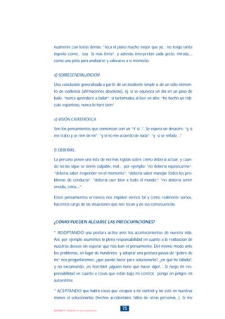 nuamente con los/as demás: “toca el piano mucho mejor que yo... no tengo tanto
ingenio como... soy la más lenta”. y además interpretan cada gesto, mirada,...
como una pista para analizarse y valorarse a sí mismo/as.
d) SOBREGENERALIZACIÓN
Una conclusión generalizada a partir de un incidente simple o de un sólo elemen-
to de evidencia (afirmaciones absolutas), ej. si se equivoca un día en un paso de
baile: “nunca aprenderé a bailar”: si tartamudea al leer en alto: “he hecho un ridí-
culo espantoso, nunca lo haré bien”.
e) VISIÓN CATASTRÓFICA
Son los pensamientos que comienzan con un “Y si...”. Se espera un desastre: “y si
me trabo y se ríen de mi”; “y si no me acuerdo de nada”; “y si se enfada ...”
f) DEBERÍAS...
La persona posee una lista de normas rígidas sobre cómo debería actuar, y cuan-
do no las sigue se siente culpable, mal,... por ejemplo; “no debería equivocarme”;
“debería saber responder en el momento”; “debería saber manejar todos los pro-
blemas de conducta”; “debería caer bien a todo el mundo”; “no debería sentir
envidia, celos,...”.
Estos pensamientos erróneos nos impiden vernos tal y como realmente somos,
hacernos cargo de las situaciones que nos tocan y de sus consecuencias.
¿CÓMO PUEDEN ALEJARSE LAS PREOCUPACIONES?
* ADOPTANDO una postura activa ante los acontecimientos de nuestra vida.
Así, por ejemplo asumimos la plena responsabilidad en cuanto a la realización de
nuestros deseos sin esperar que nos lean el pensamiento. Del mismo modo ante
los problemas, en lugar de hundirnos y adoptar una postura pasiva de “pobre de
mí” nos preguntaremos: ¿qué puedo hacer para solucionarlo?, ¿en qué he fallado?,
y no exclamando: ¡es horrible! ¡alguien tiene que hacer algo!, ...Si niego mi res-
ponsabilidad en cuanto a cosas que están bajo mi control, pongo en peligro mi
autoestima.
* ACEPTANDO que habrá cosas que escapen a mi control y no esté en nuestras
manos el solucionarlas (hechos accidentales, fallos de otras personas,..) .Si me
75Unidad 5: Alejando las preocupaciones
INDICE
 