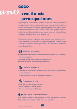 uno
77Unidad 5: Alejando las preocupaciones
• Describir una preocupación detallando: hecho que la provocó y pensamientos
que le acompañan.
• Proponer diferentes formas de aliviar las preocupaciones.
LUGAR: aula, en grupos de cuatro personas.
MATERIALES: papelera y útiles de escribir.
DURACIÓN DE LA ACTIVIDAD: 40 minutos.
Se les explica la actividad: “Quiero que penséis en alguna preocupación que tengáis o
hayáis tenido recientemente y la escribáis en una hoja, explicando:
• Comprender la influencia de las autocomunicaciones negativas en sus sentimien-
tos de preocupación.
• Comparar distintas respuestas ante las preocupaciones.
• Adoptar una postura activa ante sus preocupaciones.
La preocupación es una emoción que todas las personas hemos experimentado
en alguna ocasión y que es consecuencia de nuestros pensamientos, es decir, de
nuestra autocomunicación negativa Dependiendo de nuestro diálogo interno
interpretamos las situaciones como buenas o malas, como agradables, neutras e
incluso horribles. Es en este último caso cuando sentiremos malestar, tristeza,
abatimiento, nerviosismo y, por tanto, preocupación.
El profesor o la profesora explicará al grupo que todas las personas tenemos pre-
ocupaciones y que eso no es malo. Lo importante es aprender a manejarlas para
que no nos causen tanto malestar, y una manera de controlarlas es modificando
nuestro lenguaje interior.
Actividad 1
ventilo mis
preocupaciones
Objetivos principales
Objetivos específicos
Preparación previa
Cómo llevar a cabo la actividad
INDICE
 