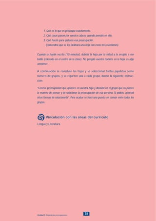 Lengua y Literatura.
Vinculación con las áreas del currículo
78Unidad 5: Alejando las preocupaciones
1. Qué es lo que os preocupa exactamente.
2. Qué cosas pasan por vuestra cabeza cuando pensáis en ello.
3. Qué hacéis para quitaros esa preocupación.
(convendría que se les facilitara una hoja con estas tres cuestiones).
Cuando la hayáis escrito (10 minutos), dobláis la hoja por la mitad y la arrojáis a ese
balde (colocado en el centro de la clase). No pongáis vuestro nombre en la hoja, es algo
anónimo”.
A continuación se revuelven las hojas y se seleccionan tantas papeletas como
número de grupos, y se reparten una a cada grupo, dando la siguiente instruc-
ción:
“Leed la preocupación que aparece en vuestra hoja y discutid en el grupo qué os parece
la manera de pensar y de solucionar la preocupación de esa persona. Si podéis, aportad
otras formas de solucionarla”. Para acabar se hará una puesta en común entre todos los
grupos.
INDICE
 