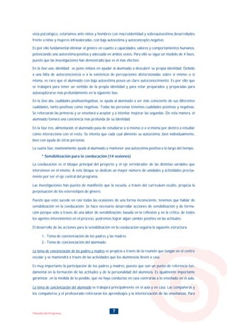 7Filosofía del Programa
vista psicológico, estaríamos ante niños y hombres con macroidentidad y sobreautoestima desarrollados
frente a niñas y mujeres infravaloradas, con baja autoestima y autoconcepto negativo.
Es por ello fundamental eliminar el género en cuanto a capacidades, valores y comportamientos humanos,
potenciando una autoestima positiva y adecuada en ambos sexos. Para ello se sigue un modelo de 4 fases,
puesto que las investigaciones han demostrado que es el más efectivo.
En la fase uno, identidad, se pone énfasis en ayudar al alumnado a descubrir su propia identidad. Debido
a una falta de autoconsciencia o a la existencia de percepciones distorsionadas sobre si mismo o si
misma, es raro que el alumnado con baja autoestima posea un claro autoconocimiento. Es por ello que
se trabajará para tener un sentido de la propia identidad y para estar preparados y preparadas para
autoexplorarse más profundamente en la siguiente fase.
En la fase dos, cualidades positivas/negativas, se ayuda al alumnado a ser más consciente de sus diferentes
cualidades, tanto positivas como negativas. Todas las personas tenemos cualidades positivas y negativas.
Se reforzarán las primeras y se enseñará a aceptar y a intentar mejorar las segundas. De esta manera, el
alumnado tomará una conciencia más profunda de su identidad.
En la fase tres, alimentación, el alumnado pasa de estudiarse a sí mismo o a sí misma por dentro a estudiar
cómo interacciona con el resto. Se intenta que cada cual alimente su autoestima, bien individualmente,
bien con ayuda de otras personas.
La cuarta fase, mantenimiento, ayuda al alumnado a mantener una autoestima positiva a lo largo del tiempo.
* Sensibilización para la coeducación (14 sesiones)
La coeducación es el bloque principal del proyecto y el eje vertebrador de las distintas variables que
intervienen en el mismo. A este bloque se dedican un mayor número de unidades y actividades precisa-
mente por ser el eje central del programa.
Las investigaciones han puesto de manifiesto que la escuela, a través del currículum oculto, propicia la
perpetuación de los estereotipos de género.
Puesto que esto sucede en casi todas las ocasiones de una forma inconsciente, tenemos que hablar de
sensibilización en la coeducación. Se hace necesario desarrollar acciones de sensibilización y de forma-
ción porque sólo a través de una labor de sensibilización, basada en la reflexión y en la crítica, de todos
los agentes intervinientes en el proceso, podremos lograr algún cambio positivo en las actitudes.
El desarrollo de las acciones para la sensibilización en la coeducación seguiría la siguiente estructura:
1.- Toma de concienciación de los padres y las madres.
2.- Toma de concienciación del alumnado.
La toma de concienciación de los padres y madres se propicia a través de la reunión que tengan en el centro
escolar y se mantendrá a través de las actividades que los alumnos/as lleven a casa.
Es muy importante la participación de los padres y madres, puesto que son un punto de referencia fun-
damental en la formación de las actitudes y de la personalidad del alumno/a. Es igualmente importante
garantizar, en la medida de lo posible, que no haya conductas en casa contrarias a lo enseñado en el aula.
La toma de concienciación del alumnado se trabajará principalmente en el aula y en casa. Las compañeras y
los compañeros y el profesorado reforzarán los aprendizajes y la interiorización de las enseñanzas. Para
INDICE
 