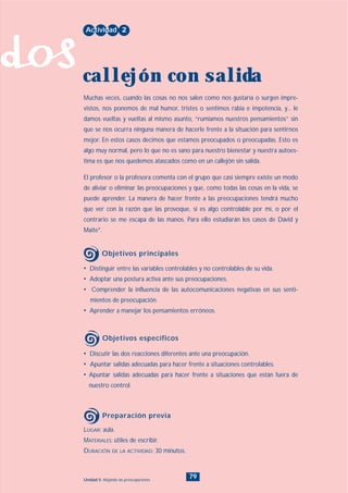 dos
79Unidad 5: Alejando las preocupaciones
• Discutir las dos reacciones diferentes ante una preocupación.
• Apuntar salidas adecuadas para hacer frente a situaciones controlables.
• Apuntar salidas adecuadas para hacer frente a situaciones que están fuera de
nuestro control.
LUGAR: aula.
MATERIALES: útiles de escribir.
DURACIÓN DE LA ACTIVIDAD: 30 minutos.
• Distinguir entre las variables controlables y no controlables de su vida.
• Adoptar una postura activa ante sus preocupaciones.
• Comprender la influencia de las autocomunicaciones negativas en sus senti-
mientos de preocupación.
• Aprender a manejar los pensamientos erróneos.
Muchas veces, cuando las cosas no nos salen como nos gustaría o surgen impre-
vistos, nos ponemos de mal humor, tristes o sentimos rabia e impotencia, y... le
damos vueltas y vueltas al mismo asunto, “rumiamos nuestros pensamientos” sin
que se nos ocurra ninguna manera de hacerle frente a la situación para sentirnos
mejor. En estos casos decimos que estamos preocupados o preocupadas. Esto es
algo muy normal, pero lo que no es sano para nuestro bienestar y nuestra autoes-
tima es que nos quedemos atascados como en un callejón sin salida.
El profesor o la profesora comenta con el grupo que casi siempre existe un modo
de aliviar o eliminar las preocupaciones y que, como todas las cosas en la vida, se
puede aprender. La manera de hacer frente a las preocupaciones tendrá mucho
que ver con la razón que las provoque, si es algo controlable por mí, o por el
contrario se me escapa de las manos. Para ello estudiarán los casos de David y
Maite*.
Actividad 2
callejón con salida
Objetivos principales
Objetivos específicos
Preparación previa
INDICE
 