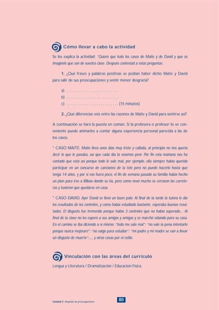 80Unidad 5: Alejando las preocupaciones
Lengua y Literatura / Dramatización / Educacion Física.
Vinculación con las áreas del currículo
Se les explica la actividad: “Quiero que leáis los casos de Maite y de David y que os
imaginéis que son de vuestra clase. Después contestad a estas preguntas:
1. ¿Qué frases y palabras positivas se podían haber dicho Maite y David
para salir de sus preocupaciones y sentir menor desgracia?
a) . . . . . . . . . . . . . . . . . . . . . . . . . .
b) . . . . . . . . . . . . . . . . . . . . . . . . . .
c) . . . . . . . . . . . . . . . . . . . . . . . . . . (15 minutos)
2. ¿Qué diferencias veis entre las razones de Maite y David para sentirse así?
A continuación se hará la puesta en común. Si la profesora o profesor lo ve con-
veniente puede animarles a contar alguna experiencia personal parecida a las de
los casos.
* CASO MAITE: Maite lleva unos días muy triste y callada, al principio no nos quería
decir lo que le pasaba, así que cada día la veíamos peor. Por fin esta mañana nos ha
contado que está así porque todo le sale mal, por ejemplo, ella siempre había querido
participar en un concurso de canciones de la tele pero no puede hacerlo hasta que
tenga 14 años, y por si eso fuera poco, el fin de semana pasado su familia había hecho
un plan para irse a Bilbao donde su tía, pero como nevó mucho se cerraron las carrete-
ras y tuvieron que quedarse en casa.
* CASO DAVID. Ayer David se llevó un buen palo. Al final de la tarde la tutora le dio
los resultados de los controles, y como había estudiado bastante, esperaba buenos resul-
tados. El disgusto fue tremendo porque había 3 controles que no había superado.... Al
final de la clase no les esperó a sus amigos y amigas y se marchó volando para su casa.
En el camino se iba diciendo a sí mismo: “todo me sale mal”; “no vale la pena intentarlo
porque nunca mejoraré”; “no valgo para estudiar”; “mi padre y mi madre se van a llevar
un disgusto de muerte”;...., y otras cosas por el estilo.
Cómo llevar a cabo la actividad
INDICE
 