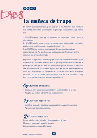 tres
81Unidad 5: Alejando las preocupaciones
• Identificar las señales fisiológicas asociadas a la preocupación desmedida.
• Aprender una técnica de relajación.
LUGAR: aula, las mesas retiradas y deambulando por la clase.
MATERIALES: hoja-guión* para el profesor/a.
DURACIÓN DE LA ACTIVIDAD: 20 minutos.
• Distinguir entre las variables controlables y no controlables de su vida.
• Adoptar una postura activa ante sus preocupaciones.
Lo primero que debemos saber, y que creo que ya nos habremos dado cuenta, es
que cuando ante ciertas cosas la gente se preocupa excesivamente, eso significa
que:
1. PIENSAN ciertas cosas que normalmente son exageradas, “malas”, mentiras
y/o negativas.
2. SIENTEN ciertas sensaciones en su cuerpo: respiración agitada, sudoración,
palpitaciones, tensión muscular, sensación de mareo, etc.
3. ACTÚAN como personas “preocupadas”: lloran, se quedan calladas,
cogen rabietas, etc. Así que, tener una preocupación significa pensar, sentir y
actuar de una forma determinada.
El profesor o la profesora explica al grupo, que todas las personas estamos preo-
cupadas de vez en cuando, lo importante es que se puede aprender a controlar la
preocupación para que no dure mucho ni sea exagerada. Además, la preocupa-
ción, normalmente no nos entra de repente, sino que muchas veces empezamos a
sentir algo de preocupación y empezamos a notar que nuestro cuerpo se pone
nervioso y poco a poco nos vamos poniendo peor. En este momento es muy
importante que aprendamos a serenarnos y relajarnos.
Actividad 3
la muñeca de trapo
Objetivos principales
Objetivos específicos
Preparación previa
INDICE
 