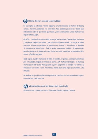82Unidad 5: Alejando las preocupaciones
Se les explica la actividad: “Vamos a jugar a ser una muñeca o un muñeco de trapo y
vamos a movernos, doblarnos, etc. como tales. Para ayudaros yo os voy a ir dando unas
indicaciones sobre lo que tenéis que hacer, ¿vale?. Empezamos: ¡Hola muñeca/o de
trapo!, vamos a jugar...
GUIÓN* “Muñeca/o de trapo, dobla tu cuerpo por la cintura. Cabeza abajo, tus brazos
y tus piernas cuelgan con soltura... ¡oye, qué finura! (puedes añadir “tu cuerpo se balan-
cea como si fueras un péndulo o la trompa de un elefante”).... Las piernas te tiemblan.
Te mueves de un lado al otro..... Todo es acción, movimiento, rapidez... Te pones de pie,
pero las piernas se te doblan y te caes. Como eres un/a muñeco/a, te bamboleas libre-
mente ...¡Qué lío, qué jaleo!
Nada sujeta al pobre muñeco/a. Ni telas, ni cuerdas, ni gomas... consiguen ponerlo de
pie. Ten cuidado, amiguita/o, trata de no caerte... ¡Oh, muñeca/o de trapo!... te mueves y
mueves de un lado a otro. No hay quien te pare. Tus piernas se encogen y se estiran. Tu
tronco sube y se vuelve a caer. Tus brazos y manos giran como aspas de un molino... (10
minutos).
Al finalizar el ejercicio se hará una puesta en común sobre las sensaciones experi-
mentadas por cada persona.
Cómo llevar a cabo la actividad
Dramatización / Educación Física / Educación Plástica y Visual / Música.
Vinculación con las áreas del currículo
INDICE
 