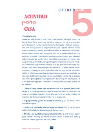Querida familia:
Ahora nos toca abordar el tema de las preocupaciones y la mejor manera de
hacerla frente. Suele ocurrir que cuando las cosas nos van mal o no nos salen
como deseábamos nuestra reacción habitual es de disgusto, enfado y/o preocupa-
ción. Si la “preocupación” es proporcional al suceso y además sabemos hacerle
frente de una manera positiva (pensando en la forma de solucionarlo y no quedán-
donos enganchados en ella), estupendo. Pero, en ocasiones nuestra reacción
puede ser desmedida y con ello sólo conseguimos ponernos peor y no solucionar
nada. Para evitar que vuestro hijo o vuestra hija se preocupen “en exceso” ante
sus problemas y dificultades, os sugerimos poner en práctica la siguiente “medi-
da”: confeccionar conjuntamente un cartel en el que aparezcan cuatro reglas bási-
cas para hacer frente a las preocupaciones. Ese cartel, lo podéis decorar a vues-
tro gusto y lo colocáis en un sitio donde lo puedan ver todos los días (en su habi-
tación, en el baño que usa a diario, en la puerta de un armario que abra todos los
días, etc.), de tal manera que cada vez que vuestro hijo o vuestra hija os diga que
está “mal”, “preocupado/a”, os pongáis delante del cartel y, con vuestra ayuda, él
o ella aplique las reglas para “solucionar” su preocupación. Las reglas podrían ser
las siguientes:
1. Tranquilízate y piensa: ¿qué hecho concreto es el que me “preocupa”
tanto? (p. ej., tengo que hacer un trabajo de lengua difícil y no sé si seré capaz; mi
amiga se ha enfadado conmigo y me ha dicho que no se va a sentar a mi lado; mi
madre me dio dinero para comprar leche y lo he perdido: etc.).
2. Sigue pensando: ¿cómo me siento de verdad? (p. ej., con miedo; triste;
asustado/a; culpable,...).
3. Reflexiona: ¿he hecho algo para que suceda eso? (p. ej., no he hecho
nada; le he insultado; he ido jugando con la chamarra, etc.).
4. Decide: ¿qué puedo hacer para solucionarlo? (p. ej., pedir ayuda a alguien;
pedir perdón a mi amiga por haberle insultado; decirle la verdad a mi madre y
tener más cuidado la próxima vez; etc.), y hazlo.
ACTIVIDAD
CASA
para
83Unidad 5: Alejando las preocupaciones
5
U N I D A D cinco
INDICE
 