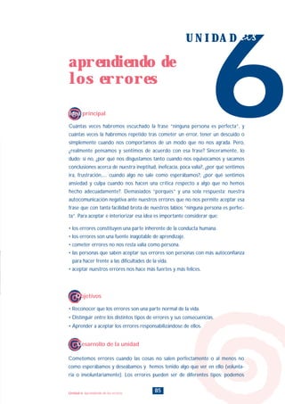 Cuántas veces habremos escuchado la frase “ninguna persona es perfecta”, y
cuántas veces la habremos repetido tras cometer un error, tener un descuido o
simplemente cuando nos comportamos de un modo que no nos agrada. Pero,
¿realmente pensamos y sentimos de acuerdo con esa frase? Sinceramente, lo
dudo; si no, ¿por qué nos disgustamos tanto cuando nos equivocamos y sacamos
conclusiones acerca de nuestra ineptitud, ineficacia, poca valía?, ¿por qué sentimos
ira, frustración,.... cuando algo no sale como esperábamos?, ¿por qué sentimos
ansiedad y culpa cuando nos hacen una crítica respecto a algo que no hemos
hecho adecuadamente?. Demasiados “porqués” y una sola respuesta: nuestra
autocomunicación negativa ante nuestros errores que no nos permite aceptar esa
frase que con tanta facilidad brota de nuestros labios “ninguna persona es perfec-
ta”. Para aceptar e interiorizar esa idea es importante considerar que:
• los errores constituyen una parte inherente de la conducta humana.
• los errores son una fuente inagotable de aprendizaje.
• cometer errores no nos resta valía como persona.
• las personas que saben aceptar sus errores son personas con más autoconfianza
para hacer frente a las dificultades de la vida.
• aceptar nuestros errores nos hace más fuertes y más felices.
6
U N I D A D seis
Idea principal
85
aprendiendo de
los errores
Unidad 6: Aprendiendo de los errores
• Reconocer que los errores son una parte normal de la vida.
• Distinguir entre los distintos tipos de errores y sus consecuencias.
• Aprender a aceptar los errores responsabilizándose de ellos.
Objetivos
Cometemos errores cuando las cosas no salen perfectamente o al menos no
como esperábamos y deseábamos y hemos tenido algo que ver en ello (volunta-
ria o involuntariamente). Los errores pueden ser de diferentes tipos: podemos
Desarrollo de la unidad
INDICE
 