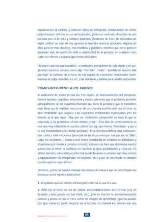 equivocarnos al escribir y cometer faltas de ortografía, conduciendo un coche
podemos pisar el freno en vez del acelerador, podemos confundir el nombre de una
persona con el de otra y también podemos olvidarnos de traer las fotocopias de
inglés, utilizar un tono de voz agresivo al defender nuestras opiniones. Algunos de
ellos parecen más objetivos, más medibles y palpables, mientras que otros parecen
depender más del punto de vista o subjetividad de la persona; en cualquier caso
todos se refieren a acciones que no son deseables.
“Acciones que no son deseables”, si realmente pensáramos de este modo y no juz-
gáramos nuestros errores como algo “horrible”, “malo”, “pérdida de nuestra valía
personal” la comisión de errores no iría seguida de reacciones emocionales (senti-
mientos de culpa, ansiedad, ira, etc..) tan dolorosas y dañinas para nuestra autoestima.
CÓMO HACER FRENTE A LOS ERRORES
Si analizamos de forma precisa los tres niveles de funcionamiento del comporta-
miento humano: cognitivo, emocional y motor, sabremos que el problema proviene
principalmente de los esquemas mentales que tiene la persona y que le transmiten
unas ideas que le impiden reaccionar de una manera positiva ante sus errores. La
idea “irracional” que subyace a las reacciones emocionales inadecuadas ante los
errores es la que sigue: “Hay que ser totalmente competente en todo lo que se
emprenda y no permitirse el más mínimo error”. Esta idea de perfeccionismo es
una idea muy extendida en nuestra cultura (es algo que hemos “heredado” y que a
su vez transmitimos a las demás personas). Esta creencia conlleva unas consecuen-
cias, tanto a nivel emocional (ansiedad en las situaciones que hay que dar la “talla”,
culpa, ira, desánimo,..), como a nivel motor (conductas de evitación de actividades y
situaciones por miedo a cometer errores), todo lo cual hace que disminuya nuestra
autoestima al minar la confianza en nuestras propias posibilidades y recursos. En
último término, esta cadena conductual puede llevarnos a cometer aún más errores
y equivocaciones (la inseguridad, nerviosismo, etc.) y que de este modo se cumplan
nuestras peores expectativas.
Entonces, ¿cómo se pueden manejar los errores de manera que no constituyan una
amenaza contra nuestra autoestima?
1. Aceptando que los errores forman parte normal de nuestra vida.
2. Ante los errores, en vez de utilizar autoverbalizaciones destructivas (soy un
desastre, cómo puedo ser tan inútil, etc.), pon en marcha tu autocomunicación
positiva y piensa en los errores como en ensayos de aprendizaje (qué ha pasado,
por qué, cómo lo puedo mejorar en el futuro). En realidad los errores son una
86Unidad 6: Aprendiendo de los errores
INDICE
 