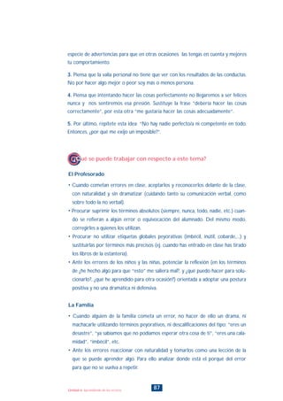 87Unidad 6: Aprendiendo de los errores
El Profesorado
• Cuando cometan errores en clase, aceptarlos y reconocerlos delante de la clase,
con naturalidad y sin dramatizar (cuidando tanto su comunicación verbal, como
sobre todo la no verbal).
• Procurar suprimir los términos absolutos (siempre, nunca, todo, nadie, etc.) cuan-
do se refieran a algún error o equivocación del alumnado. Del mismo modo,
corregirles a quienes los utilizan.
• Procurar no utilizar etiquetas globales peyorativas (imbécil, inútil, cobarde,...) y
sustituirlas por términos más precisos (ej. cuando has entrado en clase has tirado
los libros de la estantería).
• Ante los errores de los niños y las niñas, potenciar la reflexión (en los términos
de ¿he hecho algo para que “esto” me saliera mal?, y ¿qué puedo hacer para solu-
cionarlo?, ¿qué he aprendido para otra ocasión?) orientada a adoptar una postura
positiva y no una dramática ni defensiva.
La Familia
• Cuando alguien de la familia cometa un error, no hacer de ello un drama, ni
machacarle utilizando términos peyorativos, ni descalificaciones del tipo: “eres un
desastre”, “ya sabíamos que no podíamos esperar otra cosa de ti”, “eres una cala-
midad”, “imbécil”, etc.
• Ante los errores reaccionar con naturalidad y tomarlos como una lección de la
que se puede aprender algo. Para ello analizar donde está el porqué del error
para que no se vuelva a repetir.
¿Qué se puede trabajar con respecto a este tema?
especie de advertencias para que en otras ocasiones las tengas en cuenta y mejores
tu comportamiento.
3. Piensa que la valía personal no tiene que ver con los resultados de las conductas.
No por hacer algo mejor o peor soy más o menos persona.
4. Piensa que intentando hacer las cosas perfectamente no llegaremos a ser felices
nunca y nos sentiremos esa presión. Sustituye la frase “debería hacer las cosas
correctamente”, por esta otra “me gustaría hacer las cosas adecuadamente”.
5. Por último, repítete esta idea: “No hay nadie perfecto/a ni competente en todo.
Entonces, ¿por qué me exijo un imposible?”.
INDICE
 