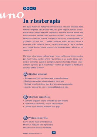 uno
88Unidad 6: Aprendiendo de los errores
• Comentar en público errores cometidos por cada persona.
• Desdramatizar situaciones y errores ridiculizándolos.
• Disfrutar de un ambiente distendido en el grupo.
LUGAR: aula, las mesas formando círculo.
MATERIALES: hoja-guión para el profesor/a.
DURACIÓN DE LA ACTIVIDAD: 45 minutos.
• Reconocer que los errores son una parte normal de la vida.
• Manifestar una postura activa positiva ante los errores.
• Distinguir entre los distintos tipos de errores y sus consecuencias.
• Aprender a aceptar los errores responsabilizándose de ellos.
Una buena manera de manejar los errores sin que éstos nos produzcan tanto
malestar: vergüenza, rabia, tristeza, culpa, etc., y nos acogoten, consiste en desa-
rrollar nuestro sentido del humor y aprender a reírnos de nosotras mismas o de
nosotros mismos, haciendo chiste de nuestros errores. De esta manera, nuestro
tartamudeo al exponer un tema, un tropezón al entrar en la consulta médica, un
gol fallado a portería vacía, ..., podrían resultarnos incluso graciosos. Merece la
pena pues así les quitamos “hierro”, los desdramatizamos y , por si eso fuera
poco, compartimos un rato de broma con las demás personas..., además ¡es tan
sano reírse!.
El profesor o la profesora explica al grupo “vamos a utilizar una técnica novedosa
para hacer frente a nuestros errores y que consiste en ver la parte cómica o gra-
ciosa de los mismos. Cuando lo consigamos, nos reiremos todo el mundo y espe-
cialmente la persona que lo ha cometido y veremos que aflojando la mandíbula se
nos afloja también la mente”.
Actividad 1
la risaterapia
Objetivo principal
Objetivos específicos
Preparación previa
INDICE
 