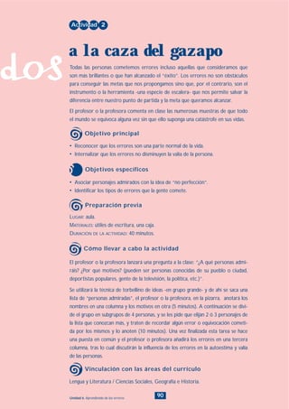 dos
90Unidad 6: Aprendiendo de los errores
• Asociar personajes admirados con la idea de “no perfección”.
• Identificar los tipos de errores que la gente comete.
LUGAR: aula.
MATERIALES: útiles de escritura, una caja.
DURACIÓN DE LA ACTIVIDAD: 40 minutos.
• Reconocer que los errores son una parte normal de la vida.
• Internalizar que los errores no disminuyen la valía de la persona.
Todas las personas cometemos errores incluso aquellas que consideramos que
son más brillantes o que han alcanzado el “éxito”. Los errores no son obstáculos
para conseguir las metas que nos propongamos sino que, por el contrario, son el
instrumento o la herramienta -una especie de escalera- que nos permite salvar la
diferencia entre nuestro punto de partida y la meta que queramos alcanzar.
El profesor o la profesora comenta en clase las numerosas muestras de que todo
el mundo se equivoca alguna vez sin que ello suponga una catástrofe en sus vidas.
Actividad 2
a la caza del gazapo
Objetivo principal
Objetivos específicos
Preparación previa
El profesor o la profesora lanzará una pregunta a la clase: “¿A qué personas admi-
ráis? ¿Por qué motivos? (pueden ser personas conocidas de su pueblo o ciudad,
deportistas populares, gente de la televisión, la política, etc.)”.
Se utilizará la técnica de torbellino de ideas -en grupo grande- y de ahí se saca una
lista de “personas admiradas”, el profesor o la profesora, en la pizarra, anotará los
nombres en una columna y los motivos en otra (5 minutos). A continuación se divi-
de el grupo en subgrupos de 4 personas, y se les pide que elijan 2 ó 3 personajes de
la lista que conozcan más, y traten de recordar algún error o equivocación cometi-
da por los mismos y lo anoten (10 minutos). Una vez finalizada esta tarea se hace
una puesta en común y el profesor o profesora añadirá los errores en una tercera
columna, tras lo cual discutirán la influencia de los errores en la autoestima y valía
de las personas.
Cómo llevar a cabo la actividad
Lengua y Literatura / Ciencias Sociales, Geografía e Historia.
Vinculación con las áreas del currículo
INDICE
 