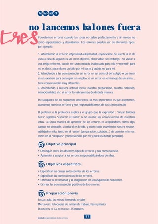 tres
91Unidad 6: Aprendiendo de los errores
• Distinguir entre los distintos tipos de errores y sus consecuencias.
• Aprender a aceptar a los errores responsabilizándose de ellos.
Cometemos errores cuando las cosas no salen perfectamente o al menos no
como esperábamos y deseábamos. Los errores pueden ser de diferentes tipos.
por ejemplo:
1. Atendiendo al criterio objetividad-subjetividad, equivocarse de puerta al ir de
visita a casa de alguien es un error objetivo, observable; sin embargo, no visitar a
una amiga enferma, puede ser una conducta inadecuada para ella y “normal” para
mí, es decir, para ella es un fallo por mi parte y quizás no para mí.
2. Atendiendo a las consecuencias, un error en un control del colegio o un error
en un examen para conseguir un empleo, o un error en el manejo de un arma...,
tiene consecuencias muy diferentes.
3. Atendiendo a nuestra actitud previa, nuestra preparación, nuestra reflexión,
intencionalidad, etc. el error lo valoraremos de distinta manera.
En cualquiera de los supuestos anteriores, lo más importante es que aceptemos,
asumamos nuestros errores y nos responsabilicemos de sus consecuencias.
El profesor o la profesora explica a el grupo que la expresión : “lanzar balones
fuera” significa “escurrir el bulto” o no asumir las consecuencias de nuestros
actos. La única manera de aprender de los errores es aceptándolos como algo,
aunque no deseable, sí natural en la vida, y sobre todo asumiendo nuestra respon-
sabilidad en ello, tanto en el “antes” (preparación, cuidado,...) de cometer el error,
como en el “después” (consecuencias par mí y para las demás personas).
Actividad 3
no lancemos balones fuera
Objetivo principal
• Especificar las causas antecedentes de los errores.
• Especificar las consecuencias de los errores.
• Estimular la creatividad y la imaginación en la búsqueda de soluciones.
• Extraer las consecuencias positivas de los errores.
Objetivos específicos
LUGAR: aula, las mesas formando círculo.
MATERIALES: fotocopias de la hoja de trabajo, tiza y pizarra.
DURACIÓN DE LA ACTIVIDAD: 25 minutos.
Preparación previa
INDICE
 