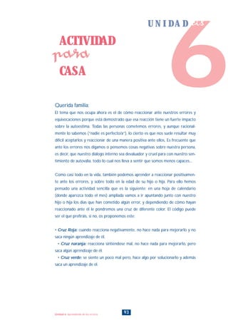 Querida familia:
El tema que nos ocupa ahora es el de cómo reaccionar ante nuestros errores y
equivocaciones porque está demostrado que esa reacción tiene un fuerte impacto
sobre la autoestima. Todas las personas cometemos errores, y aunque racional-
mente lo sabemos (“nadie es perfecto/a”), lo cierto es que nos suele resultar muy
difícil aceptarlos y reaccionar de una manera positiva ante ellos, Es frecuente que
ante los errores nos digamos o pensemos cosas negativas sobre nuestra persona,
es decir, que nuestro diálogo interno sea devaluador y cruel para con nuestro sen-
timiento de autovalía. todo lo cual nos lleva a sentir que somos menos capaces...
Como casi todo en la vida, también podemos aprender a reaccionar positivamen-
te ante los errores, y sobre todo en la edad de su hijo o hija. Para ello hemos
pensado una actividad sencilla que es la siguiente: en una hoja de calendario
(donde aparezca todo el mes) ampliada vamos a ir apuntando junto con nuestro
hijo o hija los días que han cometido algún error, y dependiendo de cómo hayan
reaccionado ante él le pondremos una cruz de diferente color. El código puede
ser el que prefiráis, si no, os proponemos este:
• Cruz Roja: cuando reacciona negativamente, no hace nada para mejorarlo y no
saca ningún aprendizaje de él.
• Cruz naranja: reacciona sintiéndose mal, no hace nada para mejorarlo, pero
saca algún aprendizaje de él.
• Cruz verde: se siente un poco mal pero, hace algo por solucionarlo y además
saca un aprendizaje de él.
ACTIVIDAD
CASA
para
93Unidad 6: Aprendiendo de los errores
6
U N I D A D seis
INDICE
 