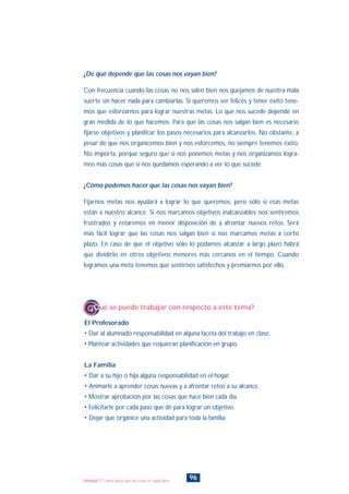 El Profesorado
• Dar al alumnado responsabilidad en alguna faceta del trabajo en clase.
• Plantear actividades que requieran planificación en grupo.
La Familia
• Dar a su hijo o hija alguna responsabilidad en el hogar.
• Animarle a aprender cosas nuevas y a afrontar retos a su alcance.
• Mostrar aprobación por las cosas que hace bien cada día.
• Felicitarle por cada paso que dé para lograr un objetivo.
• Dejar que organice una actividad para toda la familia.
¿Qué se puede trabajar con respecto a este tema?
96Unidad 7: Cómo hacer que las cosas te vayan bien
¿De qué depende que las cosas nos vayan bien?
Con frecuencia cuando las cosas no nos salen bien nos quejamos de nuestra mala
suerte sin hacer nada para cambiarlas. Si queremos ser felices y tener éxito tene-
mos que esforzarnos para lograr nuestras metas. Lo que nos sucede depende en
gran medida de lo que hacemos. Para que las cosas nos salgan bien es necesario
fijarse objetivos y planificar los pasos necesarios para alcanzarlos. No obstante, a
pesar de que nos organicemos bien y nos esforcemos, no siempre tenemos éxito.
No importa, porque seguro que si nos ponemos metas y nos organizamos logra-
mos más cosas que si nos quedamos esperando a ver lo que sucede.
¿Cómo podemos hacer que las cosas nos vayan bien?
Fijarnos metas nos ayudará a lograr lo que queremos, pero sólo si esas metas
están a nuestro alcance. Si nos marcamos objetivos inalcanzables nos sentiremos
frustrados y estaremos en menor disposición de a afrontar nuevos retos. Será
más fácil lograr que las cosas nos salgan bien si nos marcamos metas a corto
plazo. En caso de que el objetivo sólo lo podamos alcanzar a largo plazo habrá
que dividirlo en otros objetivos menores más cercanos en el tiempo. Cuando
logramos una meta tenemos que sentirnos satisfechos y premiarnos por ello.
INDICE
 