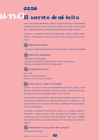 uno
97Unidad 7: Cómo hacer que las cosas te vayan bien
• Identificar los éxitos propios.
• Analizar las atribuciones causales erróneas sobre los éxitos ajenos.
• Reconocer la influencia del éxito en la autoestima.
LUGAR: aula.
MATERIALES: útiles de escritura.
DURACIÓN DE LA ACTIVIDAD: 30 minutos.
• Reconocer la importancia de marcarse metas y desarrollar un plan para conseguirlas.
Tener éxito requiere planificación y esfuerzo. En general admiramos a determinadas
personas a las que las cosas les van muy bien. Seguro que su éxito se debe en gran
parte a la fijación de metas y a una buena planificación de su tiempo y esfuerzo.
El profesor o la profesora explica la actividad al grupo: “Piensa en alguien a quien
admires. ¿Cómo ha logrado sus metas? ¿Qué crees que ha tenido que hacer para alcan-
zarlas?”
Se pide a los niños y las niñas que individualmente piensen en alguien a quien
admiren y respondan a las siguientes preguntas: ¿Por qué le admiras? ¿Qué ha logra-
do? ¿Cómo crees que lo ha conseguido? ¿Debe su éxito a la suerte?
A continuación el grupo pensará en algo que hayan conseguido recientemente, las
cosas que les han salido bien en los últimos días (en casa, en el colegio etc.). Cada
cual comentará al resto en qué ha tenido éxito y explicará qué hizo para lograrlo
y cómo se sintió después.
El educador o educadora comentará que aunque no se consiga el objetivo lo
importante es haberlo intentado. Habrá que analizar qué ha fallado e intentar
corregirlo para que en la próxima ocasión nos salga bien. Tener éxito no significa
lograr grandes objetivos, sino sentir satisfacción con las cosas que nos salen bien
cada día.
Actividad 1
El secreto de mi éxito
Objetivo principal
Objetivos específicos
Preparación previa
Cómo llevar a cabo la actividad
Conocimiento del Medio.
Vinculación con las áreas del currículo
INDICE
 