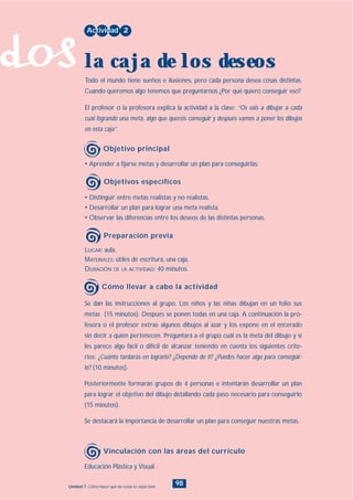 dos
98Unidad 7: Cómo hacer que las cosas te vayan bien
• Distinguir entre metas realistas y no realistas.
• Desarrollar un plan para lograr una meta realista.
• Observar las diferencias entre los deseos de las distintas personas.
LUGAR: aula.
MATERIALES: útiles de escritura, una caja.
DURACIÓN DE LA ACTIVIDAD: 40 minutos.
• Aprender a fijarse metas y desarrollar un plan para conseguirlas.
Todo el mundo tiene sueños e ilusiones, pero cada persona desea cosas distintas.
Cuando queremos algo tenemos que preguntarnos ¿Por qué quiero conseguir eso?
El profesor o la profesora explica la actividad a la clase: “Os vais a dibujar a cada
cual logrando una meta, algo que queréis conseguir y después vamos a poner los dibujos
en esta caja”.
Actividad 2
la caja de los deseos
Objetivo principal
Objetivos específicos
Preparación previa
Se dan las instrucciones al grupo. Los niños y las niñas dibujan en un folio sus
metas (15 minutos). Después se ponen todas en una caja. A continuación la pro-
fesora o el profesor extrae algunos dibujos al azar y los expone en el encerado
sin decir a quién pertenecen. Preguntará a el grupo cuál es la meta del dibujo y si
les parece algo fácil o difícil de alcanzar teniendo en cuenta los siguientes crite-
rios: ¿Cuánto tardarás en lograrlo? ¿Depende de ti? ¿Puedes hacer algo para conseguir-
lo? (10 minutos).
Posteriormente formarán grupos de 4 personas e intentarán desarrollar un plan
para lograr el objetivo del dibujo detallando cada paso necesario para conseguirlo
(15 minutos).
Se destacará la importancia de desarrollar un plan para conseguir nuestras metas.
Cómo llevar a cabo la actividad
Educación Plástica y Visual.
Vinculación con las áreas del currículo
INDICE
 