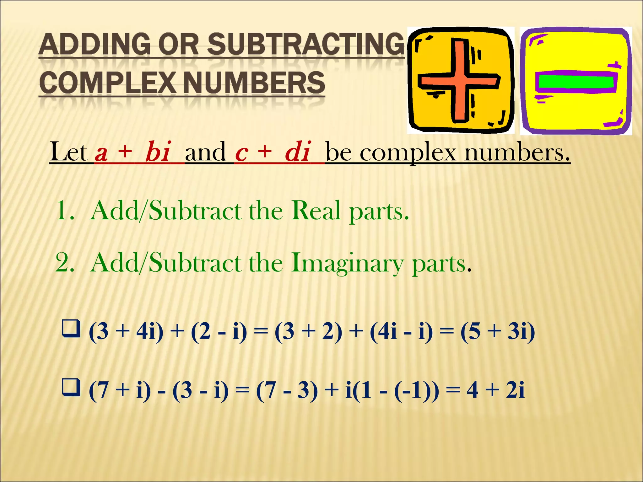 Let  a  +  bi   and  c  +  di   be complex numbers. 1.  Add/Subtract the Real parts. 2.  Add/Subtract the Imaginary parts . (3 + 4i) + (2 - i) = (3 + 2) + (4i - i) = (5 + 3i) (7 + i) - (3 - i) = (7 - 3) + i(1 - (-1)) = 4 + 2i 