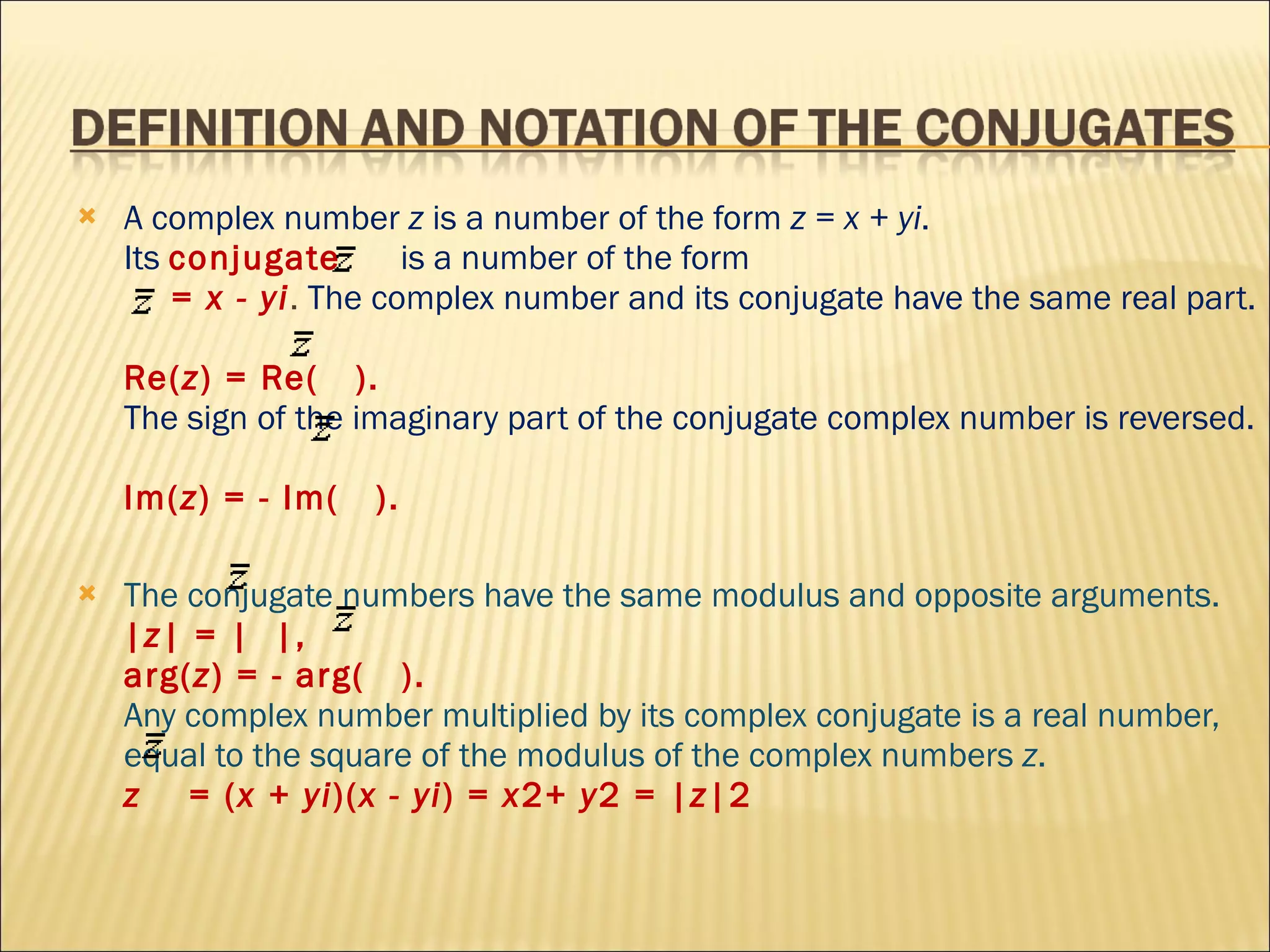 A complex number  z  is a number of the form  z = x + yi .  Its  conjugate  is a number of the form    =  x - yi .  The complex number and its conjugate have the same real part.  Re( z ) = Re(  ).  The sign of the imaginary part of the conjugate complex number is reversed.  Im( z ) = - Im(  ).  The conjugate numbers have the same modulus and opposite arguments. | z | = |  |,  arg( z ) = - arg(  ).  Any complex number multiplied by its complex conjugate is a real number, equal to the square of the modulus of the complex numbers  z .  z   = ( x + yi )( x - yi ) =  x 2+  y 2 = | z |2 