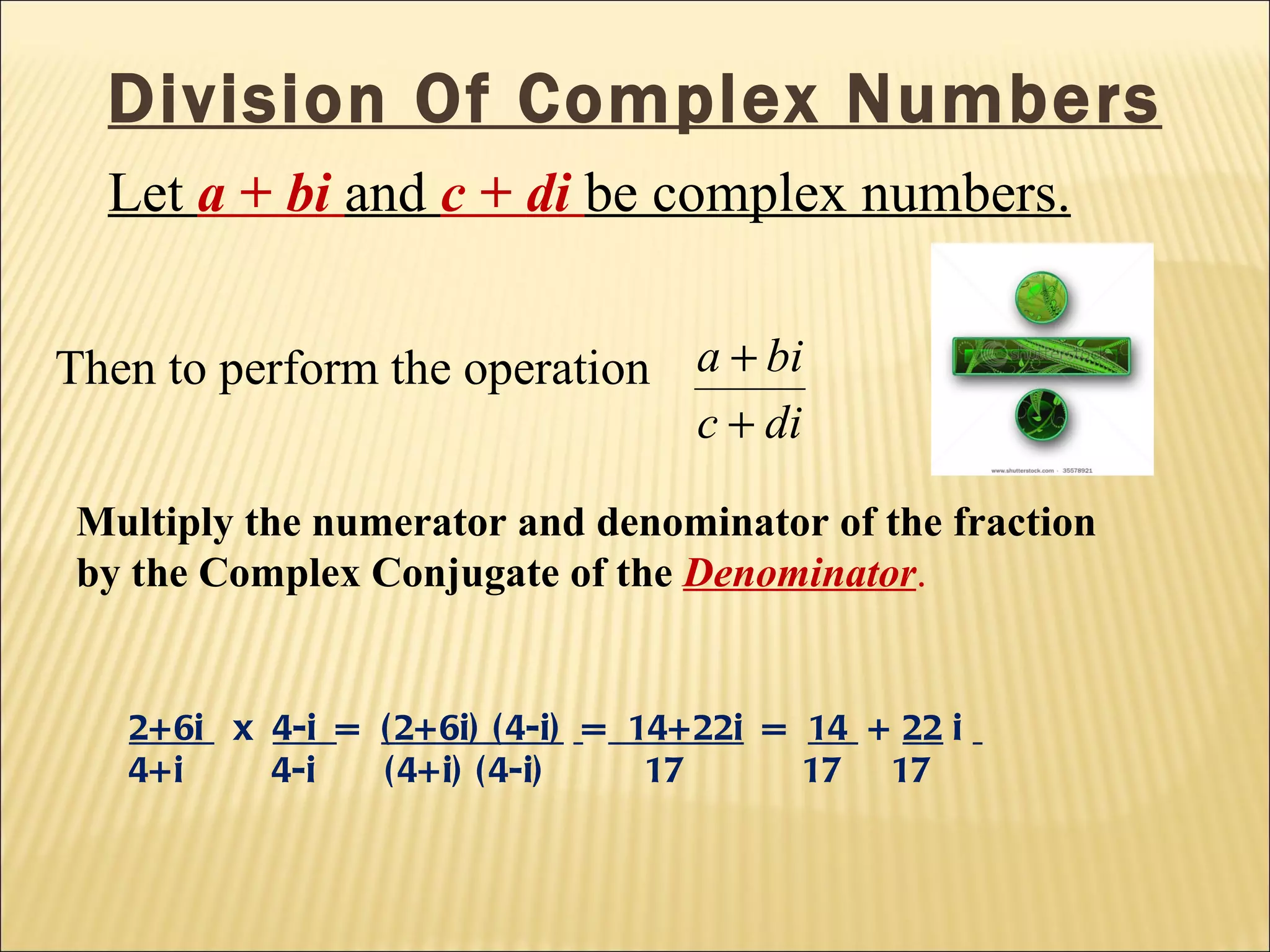 Division Of Complex Numbers Let  a  +  bi   and  c  +  di   be complex numbers.   Multiply the numerator and denominator of the fraction by the Complex Conjugate of the  Denominator . Then to perform the operation 2+6i  x  4-i  =  (2+6i) (4-i)   =   14+22i   =  14  +  22  i  4+i  4-i  (4+i) (4-i)  17  17  17 