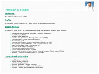 Abdullah S. Nojaidi   Education:   BSc  in Chemical Engineering in 1973 Profile:   He has nearly 35 years experience as a senior director in petrochemical companies.  : Career History   He started his career in 1973 as a chemical engineer. After that he held the following senior positions:  Engineering Director General, Ministry of Commerce and Industry Project Manager, SABIC President, SABIC Marketing Executive Vice President for Planning and Investment, SABIC Chairman, Saudi Fertilizer Marketing (SANAPIK) Vise President, SABIC Chairman and Managing Director, Saudi Industrial Export Co. (SIEC) Vice Chairman and Board Member, SABIC Europe Supervisory Board Board Member, Saudi Kayan Petrochemical Co. Chairman, Arabian Mechanical Seals Co. Chairman and Board Member, EXCOM Advisor to Vice Chairman and CEO, SABIC Chairman and Managing Director, National Shipping Company of Saudi Arabia (NSCSA) Presently, Chairman, Saudi Petrochemical Co. (SADAF)  Professional Association:   Saudi Engineers Association Saudi Economic Association Gulf Marketing Association American Institute of Chemical Engineers Chemical Management and Resources Association European Chemical Marketing Research Association   