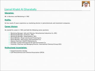   Education:   BA  in Business and Marketing in 1982 Profile:   He has nearly 25 years experience as marketing director in petrochemicals and investment companies. Career History   He started his career in 1983 and held the following senior positions:  Marketing Manager, Salt and Chlorine, Petrochemical Industries Co. (PIC) Marketing Manager, Fertilizers, (PIC) Marketing Manager, Polypropylene, (PIC) Board Member, Osoul Leasing and Financing Co. Board Member, Ajal Finance and Investment Co. Deputy Chairman, EQUATE Marketing Co. President, Kuwait International Oil and Environment Co. Presently, Chairman and Managing Director, International Chemical Group (ICG) Professional Association: Kuwait Economics Society Gulf Petrochemical and Chemical Association (GPCA) Jamal Khalid Al Gharabally 