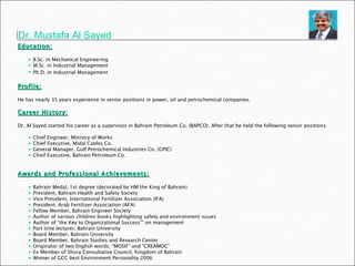 Dr. Mustafa Al Sayed Education: B.Sc. in Mechanical Engineering M.Sc. in Industrial Management Ph.D. in Industrial Management   Profile: He has nearly 35 years experience in senior positions in power, oil and petrochemical companies.  Career History: Dr. Al Sayed started his career as a supervisor in Bahrain Petroleum Co. (BAPCO). After that he held the following senior positions:  Chief Engineer, Ministry of Works Chief Executive, Midal Cables Co. General Manager, Gulf Petrochemical Industries Co. (GPIC) Chief Executive, Bahrain Petroleum Co. Awards and Professional Achievements: Bahrain Medal, 1st degree (decorated by HM the King of Bahrain) President, Bahrain Health and Safety Society Vice President, International Fertilizer Association (IFA) President, Arab Fertilizer Association (AFA) Fellow Member, Bahrain Engineer Society Author of various children books highlighting safety and environment issues Author of “the Key to Organizational Success”” on management Part time lecturer, Bahrain University Board Member, Bahrain University Board Member, Bahrain Studies and Research Center Originator of two English words; “MOSIF” and “CREAMOC” Ex Member of Shura Consultative Council, Kingdom of Bahrain Winner of GCC best Environment Personality 2006 
