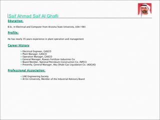 Saif Ahmad Saif Al Ghafli Education: B.Sc. in Electrical and Computer from Arizona State University, USA 1981  Profile: He has nearly 35 years experience in plant operation and management   Career History Electrical Engineer, GASCO Plant Manager, GASCO Operation Manager, GASCO General Manager, Ruwais Fertilizer Industries Co.  Board Member, National Petroleum Construction Co. (NPCC) Presently, General Manager, Abu Dhabi Gas Liquidation Co. (ADGAS) Professional Association: UAE Engineering Society Al Ein University, Member of the Industrial Advisory Board 