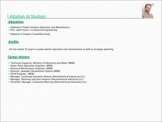 Attallah Al Muttairi   Education: Diploma in Power Stations Operation and Maintenance B.Sc. (with honor ) in Electrical Engineering  Diploma in Projects Feasibility Study   Profile: He has nearly 35 years in power plants operation and maintenance as well as strategic planning.   Career History Technical Inspector, Ministry of Electricity and Water (MEW) Power Plant Operation Engineer, (MEW) Electrical Maintenance Engineer, (MEW) Director, Seawater Desalination Station (MEW) Chief Engineer, (MEW) Manager, Corporate and Joint Venture (Petrochemical Industries Co.) Manager, Planning and Joint Venture (Petrochemical Industries Co.) Presently, Manager, Corporate Planning (Petrochemical Industries Co.) 