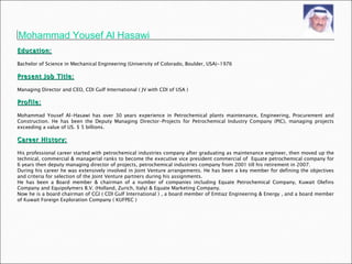 Mohammad Yousef Al Hasawi Education: Bachelor of Science in Mechanical Engineering (University of Colorado, Boulder, USA)-1976  Present Job Title: Managing Director and CEO, CDI Gulf International ( JV with CDI of USA ) Profile: Mohammad Yousef Al-Hasawi has over 30 years experience in Petrochemical plants maintenance, Engineering, Procurement and Construction. He has been the Deputy Managing Director-Projects for Petrochemical Industry Company (PIC), managing projects exceeding a value of US. $ 5 billions. Career History: His professional career started with petrochemical industries company after graduating as maintenance engineer, then moved up the technical, commercial & managerial ranks to become the executive vice president commercial of  Equate petrochemical company for 6 years then deputy managing director of projects, petrochemical industries company from 2001 till his retirement in 2007. During his career he was extensively involved in Joint Venture arrangements. He has been a key member for defining the objectives and criteria for selection of the Joint Venture partners during his assignments.  He has been a Board member & chairman of a number of companies including Equate Petrochemical Company, Kuwait Olefins Company and Equipolymers B.V. (Holland, Zurich, Italy) & Equate Marketing Company. Now he is a board chairman of CGI ( CDI Gulf International ) , a board member of Emtiaz Engineering & Energy , and a board member of Kuwait Foreign Exploration Company ( KUFPEC ) 