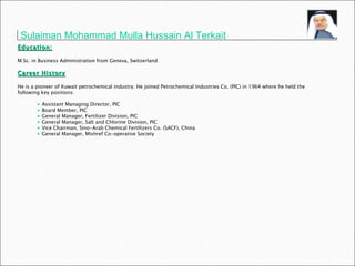Education: M.Sc. in Business Administration from Geneva, Switzerland Career History He is a pioneer of Kuwait petrochemical industry. He joined Petrochemical Industries Co. (PIC) in 1964 where he held the following key positions: Assistant Managing Director, PIC Board Member, PIC General Manager, Fertilizer Division, PIC General Manager, Salt and Chlorine Division, PIC Vice Chairman, Sino-Arab Chemical Fertilizers Co. (SACF), China General Manager, Mishref Co-operative Society Sulaiman Mohammad Mulla Hussain Al Terkait   