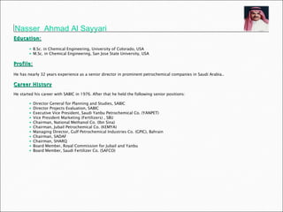 Nasser  Ahmad Al Sayyari   Education: B.Sc. in Chemical Engineering, University of Colorado, USA  M.Sc. in Chemical Engineering, San Jose State University, USA Profile: He has nearly 32 years experience as a senior director in prominent petrochemical companies in Saudi Arabia..  Career History He started his career with SABIC in 1976. After that he held the following senior positions: Director General for Planning and Studies, SABIC Director Projects Evaluation, SABIC Executive Vice President, Saudi Yanbu Petrochemical Co. (YANPET) Vice President Marketing (Fertilizers) , SBU Chairman, National Methanol Co. (Ibn Sina) Chairman, Jubail Petrochemical Co. (KEMYA) Managing Director, Gulf Petrochemical Industries Co. (GPIC), Bahrain Chairman, SADAF Chairman, SHARQ Board Member, Royal Commission for Jubail and Yanbu Board Member, Saudi Fertilizer Co. (SAFCO) 