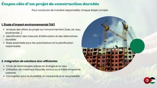 Étapes clés d’un projet de construction durable
Étapes clés d’un projet de construction durable
Étapes clés d’un projet de construction durable
Pour construire de manière responsable, chaque étape compte
1. Étude d’impact environnemental (EIE)
Analyse des effets du projet sur l’environnement (sols, air, eau,
biodiversité...)
Identification des mesures d’atténuation et des alternatives
durables
Base essentielle pour les autorisations et la planification
responsable
2. Intégration de solutions éco-efficientes
Choix de technologies sobres en énergie et en eau
Utilisation de matériaux recyclés, locaux ou à faible empreinte
carbone
Conception pour la durabilité, la modularité et la recyclabilité
 