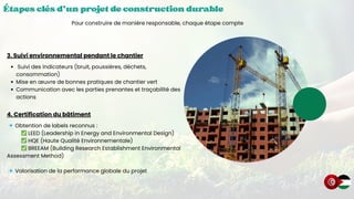 Étapes clés d’un projet de construction durable
Étapes clés d’un projet de construction durable
Étapes clés d’un projet de construction durable
Pour construire de manière responsable, chaque étape compte
3. Suivi environnemental pendant le chantier
Suivi des indicateurs (bruit, poussières, déchets,
consommation)
Mise en œuvre de bonnes pratiques de chantier vert
Communication avec les parties prenantes et traçabilité des
actions
4. Certification du bâtiment
🔹Obtention de labels reconnus :
✅LEED (Leadership in Energy and Environmental Design)
✅HQE (Haute Qualité Environnementale)
✅BREEAM (Building Research Establishment Environmental
Assessment Method)
🔹Valorisation de la performance globale du projet
 